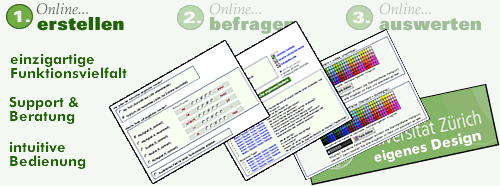 Online erstellen, Online befragen, Online auswerten. einzigartige Funktionsvielfalt. Support & Beratung. Intuitive Bedienung. Umfassende Teilnehmerverwaltung. Eigenes Design. Sicher und zuverlässig. Parallele Papier-/Fax-Befragung, einfache Nacherfassung von ausgefüllten Offline-Fragebögen. Prifessionelle Online-Auswertungen. Professionelle Tabellenbände mit Splits (beliebige Subgruppen im direkten Vergleich). Wissenschaftliche Funktionen. Direkt-Export in viele Formate (PDF, Word, Excel, HTML, SPSS, usw.)